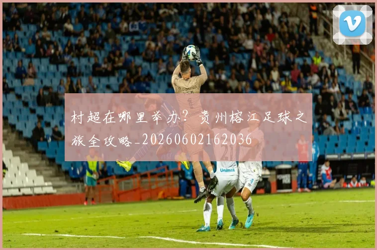 村超在哪里举办?贵州榕江足球之旅全攻略_20260602162036