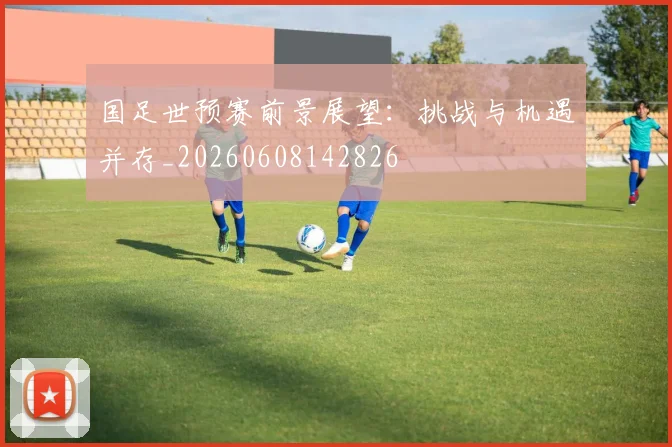 国足世预赛前景展望：挑战与机遇并存_20260608142826