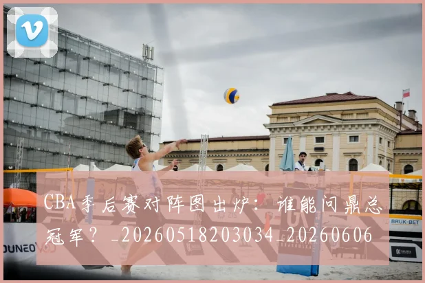 CBA季后赛对阵图出炉:谁能问鼎总冠军?_20260518203034_20260606165209