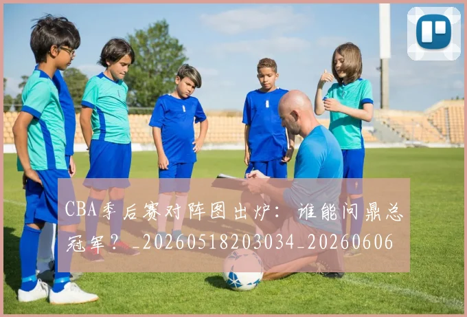 CBA季后赛对阵图出炉:谁能问鼎总冠军?_20260518203034_20260606165209