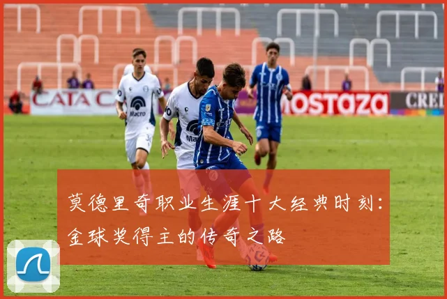 莫德里奇职业生涯十大经典时刻:金球奖得主的传奇之路
