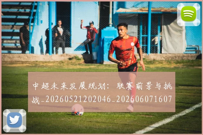中超未来发展规划:联赛前景与挑战_20260521202046_20260607160755