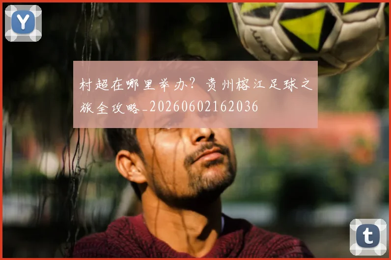 村超在哪里举办?贵州榕江足球之旅全攻略_20260602162036
